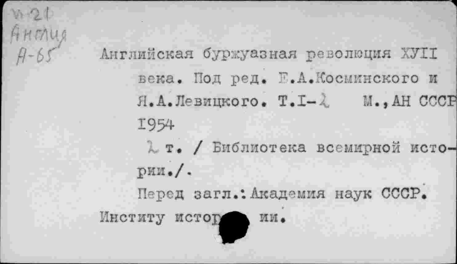 ﻿V* г (
Р-ЬГ
Английская буржуазная революция ХУТ1 века. Под ред. Р.А.Космкнского и Л.А.Левицкого. Т.1-4, М.,АН СССР 1954
а. т. / Библиотека всемирной истории./.
Перед загл.Х Академия наук СССР.
Институ истоу^^ ИИ.